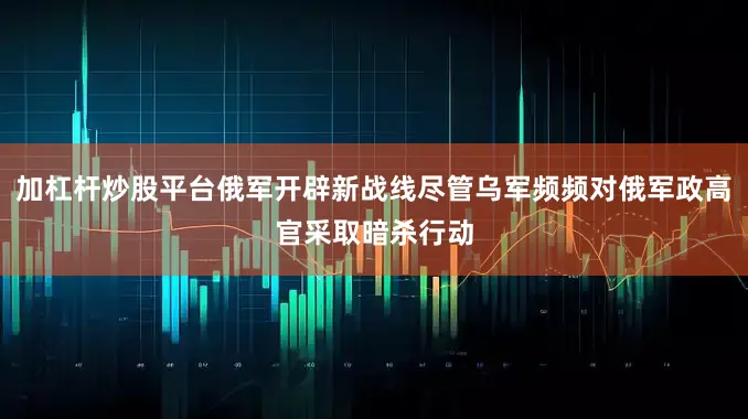 加杠杆炒股平台俄军开辟新战线尽管乌军频频对俄军政高官采取暗杀行动