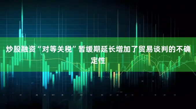 炒股融资“对等关税”暂缓期延长增加了贸易谈判的不确定性