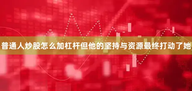普通人炒股怎么加杠杆但他的坚持与资源最终打动了她