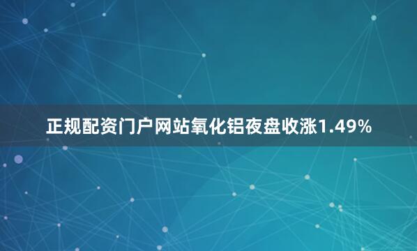 正规配资门户网站氧化铝夜盘收涨1.49%