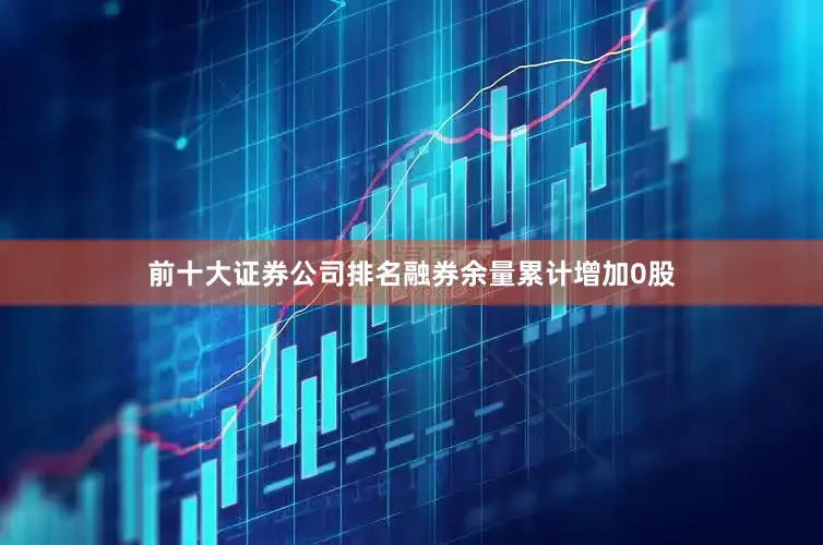 前十大证券公司排名融券余量累计增加0股