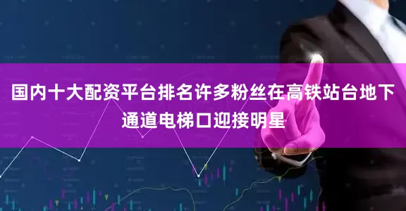 国内十大配资平台排名许多粉丝在高铁站台地下通道电梯口迎接明星