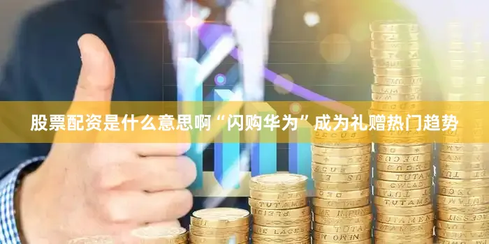 股票配资是什么意思啊“闪购华为”成为礼赠热门趋势