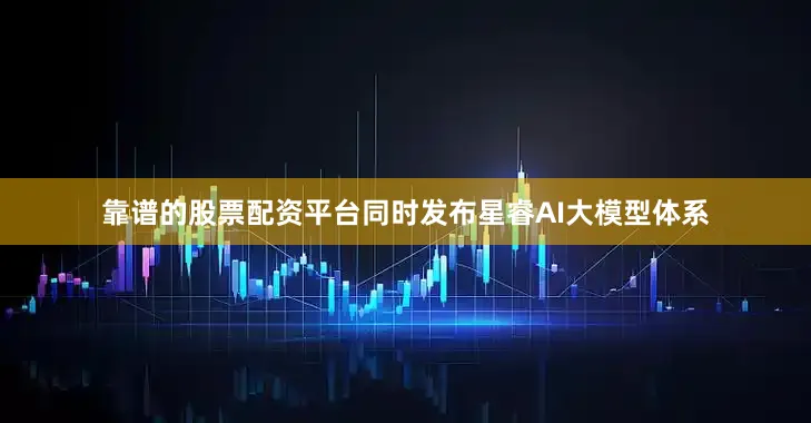 靠谱的股票配资平台同时发布星睿AI大模型体系