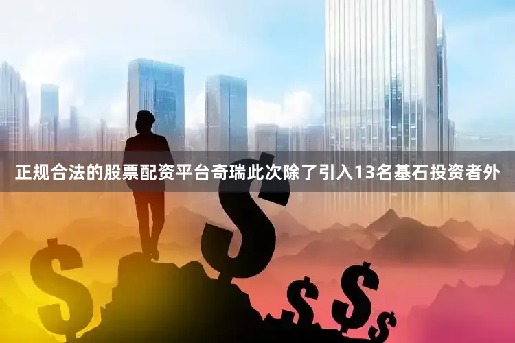 正规合法的股票配资平台奇瑞此次除了引入13名基石投资者外