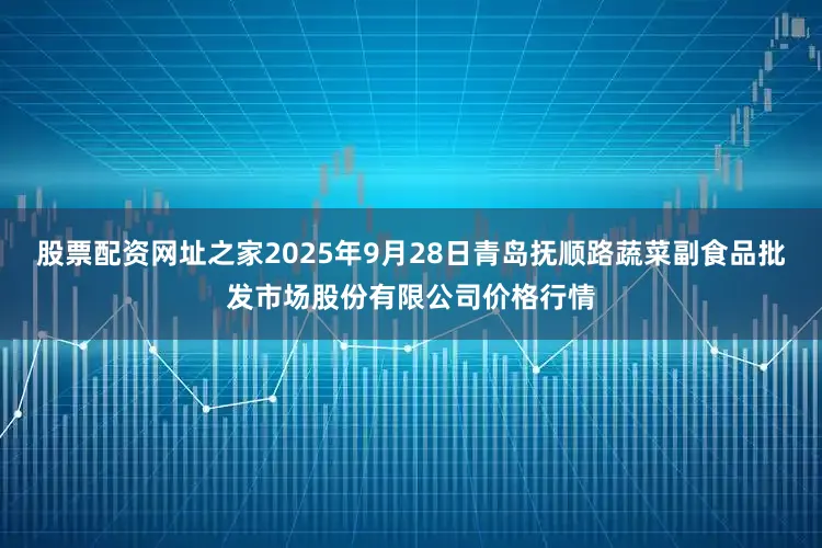 股票配资网址之家2025年9月28日青岛抚顺路蔬菜副食品批发市场股份有限公司价格行情