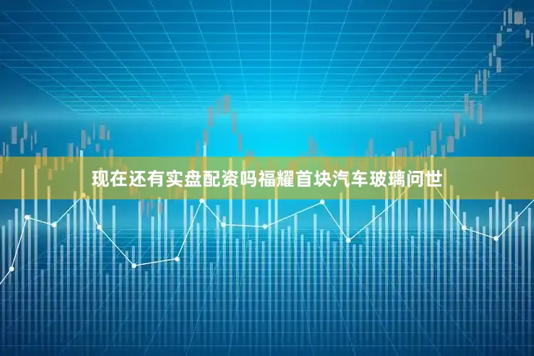 现在还有实盘配资吗福耀首块汽车玻璃问世